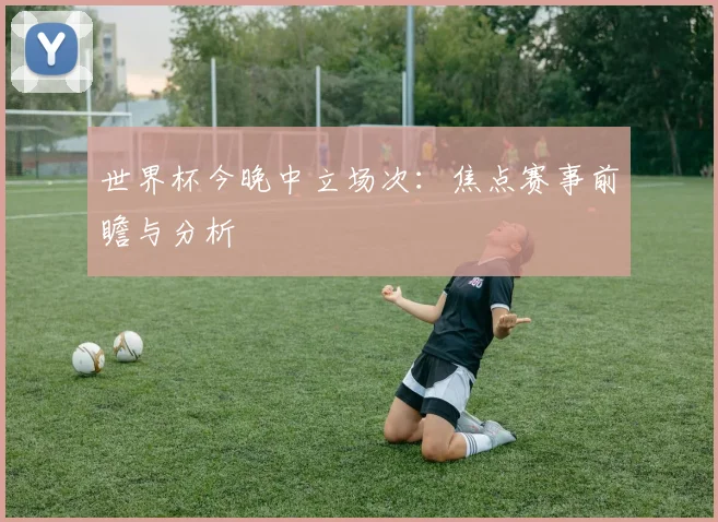 世界杯今晚中立场次：焦点赛事前瞻与分析