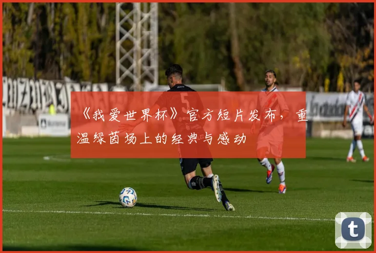 《我爱世界杯》官方短片发布，重温绿茵场上的经典与感动